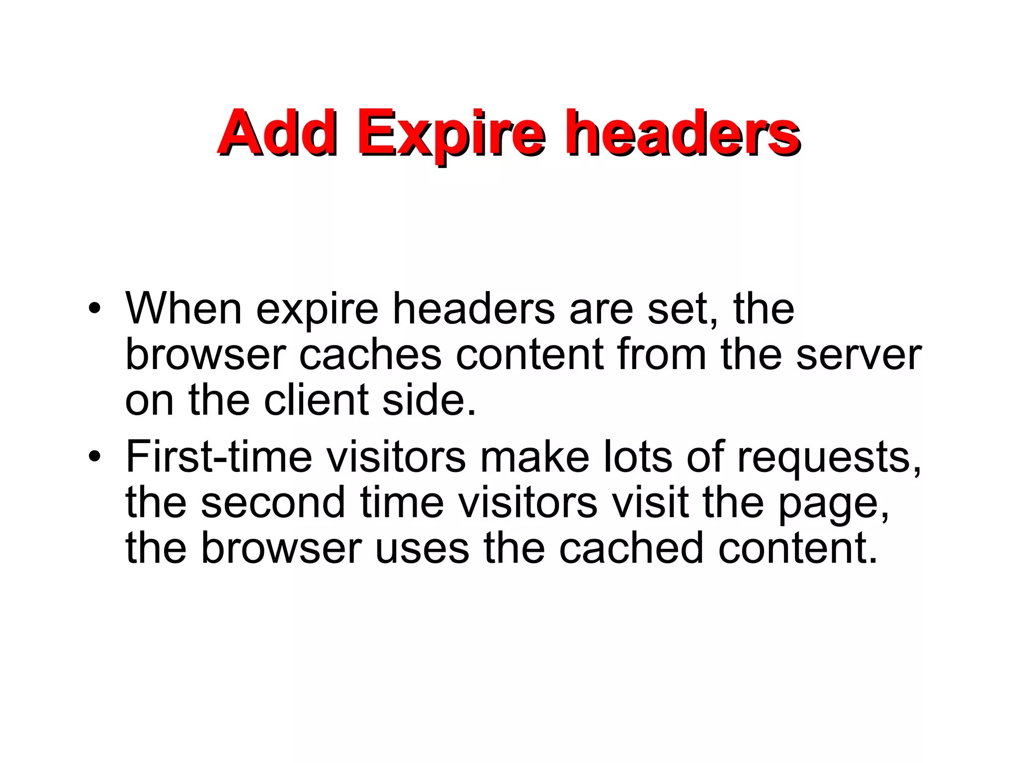 Add Expire headers When expire headers are set, the browser caches content from the server on the client side.  First-time visitors make lots of requests, the second time visitors visit the page, the browser uses the cached content.  