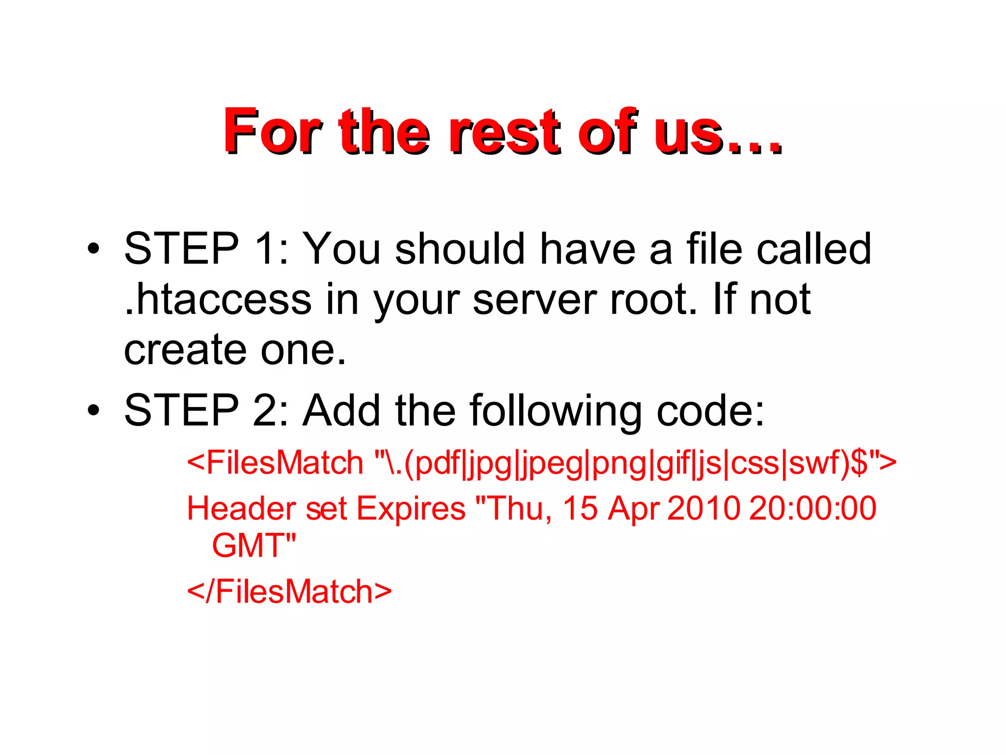 For the rest of us… STEP 1: You should have a file called .htaccess in your server root. If not create one. STEP 2: Add the following code: <FilesMatch &quot;\.(pdf|jpg|jpeg|png|gif|js|css|swf)$&quot;> Header set Expires &quot;Thu, 15 Apr 2010 20:00:00 GMT&quot; </FilesMatch> 