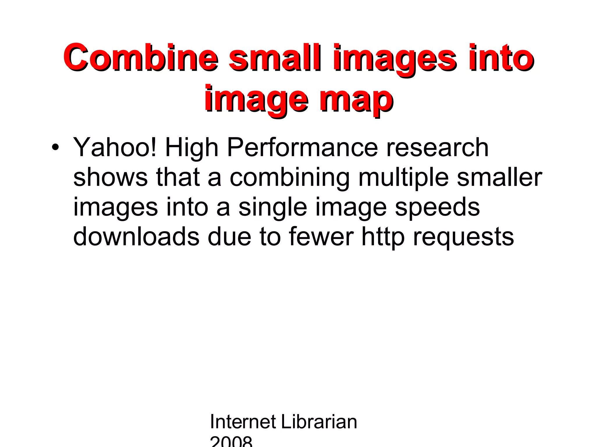 Combine small images into image map Yahoo! High Performance research shows that a combining multiple smaller images into a single image speeds downloads due to fewer http requests  Internet Librarian 2008 