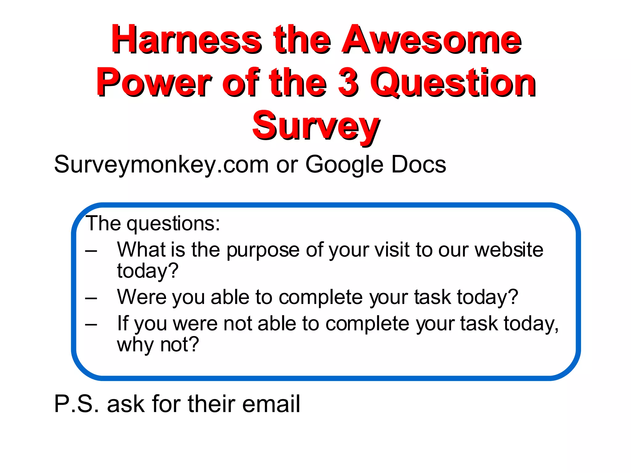 Harness the Awesome Power of the 3 Question Survey Surveymonkey.com or Google Docs The questions: What is the purpose of your visit to our website today? Were you able to complete your task today? If you were not able to complete your task today, why not? P.S. ask for their email 