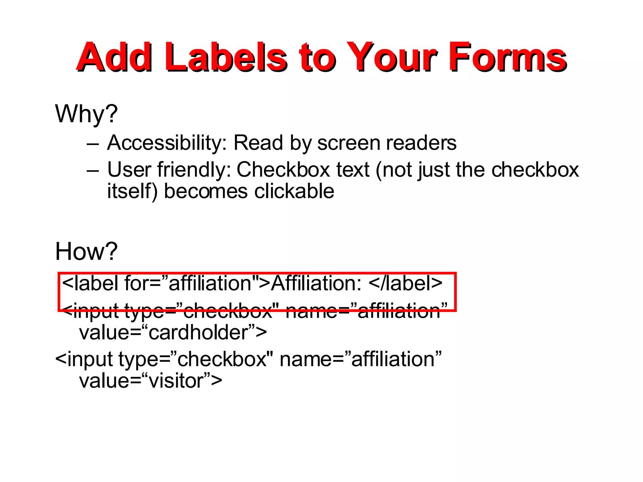 Add Labels to Your Forms Why? Accessibility: Read by screen readers User friendly: Checkbox text (not just the checkbox itself) becomes clickable How? <label for=”affiliation&quot;>Affiliation: </label> <input type=”checkbox&quot; name=”affiliation” value=“cardholder”> <input type=”checkbox&quot; name=”affiliation” value=“visitor”> 