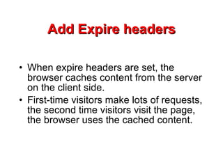 Add Expire headers When expire headers are set, the browser caches content from the server on the client side.  First-time visitors make lots of requests, the second time visitors visit the page, the browser uses the cached content.  