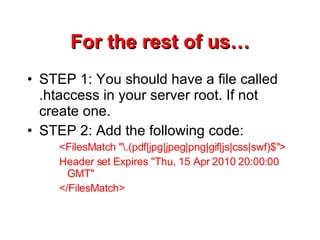 For the rest of us… STEP 1: You should have a file called .htaccess in your server root. If not create one. STEP 2: Add the following code: <FilesMatch &quot;\.(pdf|jpg|jpeg|png|gif|js|css|swf)$&quot;> Header set Expires &quot;Thu, 15 Apr 2010 20:00:00 GMT&quot; </FilesMatch> 