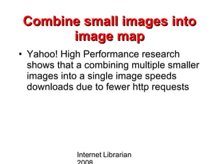 Combine small images into image map Yahoo! High Performance research shows that a combining multiple smaller images into a single image speeds downloads due to fewer http requests  Internet Librarian 2008 