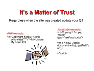 It’s a Matter of Trust PHP example: <p>Copyright &copy; <?php echo date(&quot;Y&quot;) ?>My Library, My Town</p> JavaScript example:  <p>Copyright &copy; <script type=&quot;text/javascript&quot;> var d = new Date(); document.write(d.getFullYear()); </script> Regardless when the site was created update your  ©  ! 