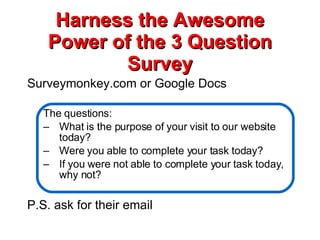 Harness the Awesome Power of the 3 Question Survey Surveymonkey.com or Google Docs The questions: What is the purpose of your visit to our website today? Were you able to complete your task today? If you were not able to complete your task today, why not? P.S. ask for their email 