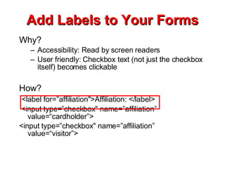 Add Labels to Your Forms Why? Accessibility: Read by screen readers User friendly: Checkbox text (not just the checkbox itself) becomes clickable How? <label for=”affiliation&quot;>Affiliation: </label> <input type=”checkbox&quot; name=”affiliation” value=“cardholder”> <input type=”checkbox&quot; name=”affiliation” value=“visitor”> 