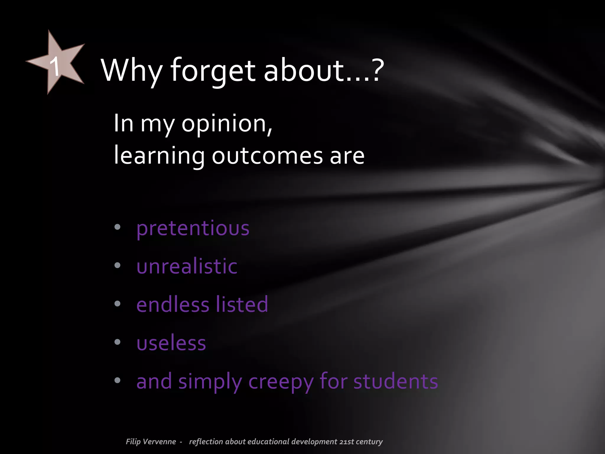 Honestly, I’m bored… to hear about learning outcomes. For too many
years now, people have been focusing on this as if it is or can be the
(only) drive for good education!
From the Ministry of Education to universities to headmasters and
teacher trainers... everybody worries about refining, updating,
implementing learning outcomes.
Well, enough,… forget about learning outcomes!
FORGET ABOUT…
 