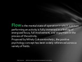 Flowis the mental state of operation in which a person
performing an activity is fully immersed in a feeling of
energized focus, full involvement, and enjoyment in the
process of the activity.
Proposed by Mihaly Csikszentmihalyi, the positive
psychology concept has been widely referenced across a
variety of fields.
 