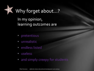 Honestly, I’m bored… to hear about learning outcomes. For too many
years now, people have been focusing on this as if it is or can be the
(only) drive for good education!
From the Ministry of Education to universities to headmasters and
teacher trainers... everybody worries about refining, updating,
implementing learning outcomes.
Well, enough,… forget about learning outcomes!
FORGET ABOUT…
 