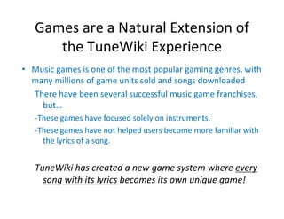 Games are a Natural Extension of 
      the TuneWiki Experience
• Music games is one of the most popular gaming genres, with 
  many millions of game units sold and songs downloaded
  There have been several successful music game franchises, 
    but…
   ‐These games have focused solely on instruments.
   ‐These games have not helped users become more familiar with 
     the lyrics of a song.


   TuneWiki has created a new game system where every 
     song with its lyrics becomes its own unique game!
 