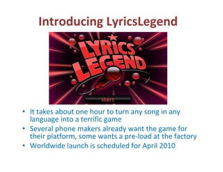 Introducing LyricsLegend




• It takes about one hour to turn any song in any 
  language into a terrific game
• Several phone makers already want the game for 
  their platform, some wants a pre‐load at the factory
• Worldwide launch is scheduled for April 2010
 