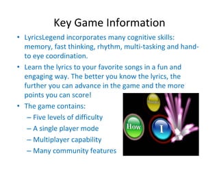 Key Game Information
• LyricsLegend incorporates many cognitive skills: 
  memory, fast thinking, rhythm, multi‐tasking and hand‐
  to eye coordination.
• Learn the lyrics to your favorite songs in a fun and 
  engaging way. The better you know the lyrics, the 
  further you can advance in the game and the more 
  points you can score!
• The game contains:
   – Five levels of difficulty
   – A single player mode
   – Multiplayer capability 
   – Many community features
 