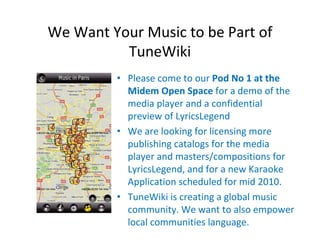 We Want Your Music to be Part of 
          TuneWiki
          • Please come to our Pod No 1 at the 
            Midem Open Space for a demo of the 
            media player and a confidential 
            preview of LyricsLegend
          • We are looking for licensing more 
            publishing catalogs for the media 
            player and masters/compositions for 
            LyricsLegend, and for a new Karaoke 
            Application scheduled for mid 2010.
          • TuneWiki is creating a global music 
            community. We want to also empower 
            local communities language.
 