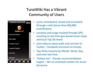 TuneWiki Has a Vibrant 
 Community of Users 
   • Lyrics contributed, timed and translated 
     through a wiki (more than 600,000 
     contributors)
   • Location and usage tracked through GPS, 
     resulting in real time geo‐based music maps 
     and local Top 50 charts
   • Users blip to shout walls and connect to 
     Twitter , Facebook and email to friends.
   • Top 50 by Country by Month, Week, Day, 
     and even last Hour
   • “Follow me” ‐ friends recommendation 
     engine – like an automatic twitter for music 
     discovery
 