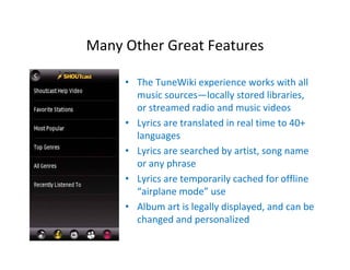 Many Other Great Features

     • The TuneWiki experience works with all 
       music sources—locally stored libraries, 
       or streamed radio and music videos
     • Lyrics are translated in real time to 40+ 
       languages
     • Lyrics are searched by artist, song name 
       or any phrase
     • Lyrics are temporarily cached for offline 
       “airplane mode” use
     • Album art is legally displayed, and can be 
       changed and personalized
 