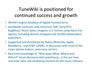 TuneWiki is positioned for 
       continued success and growth
• World’s largest database of legally licensed lyrics
• worldwide contracts with Universal, EMI, Sony/ATV, 
  BugMusic, Music Sales, Imagem; U.S. license using Harry Fox 
  agency, including Warner Chappell and 16,000 independent 
  publishers.
• Supported and distributed by Nokia, Motorola, Apple, 
  Blackberry,  and AT&T (J2ME). In discussion with most of the 
  major phone makers, and many carriers.
• Real time knowledge of “Who plays What, Where and 
  When?” music discovery data warehouse,  is the our new, 
  real‐time sales and marketing channel for the music industry.
 
