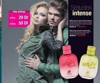 Séduction
intense
83050-1 Eau de parfum Impact Woman.
Florale-fraîche. Notes provocatives formant un
bouquet ﬂeuri frais. Parfum conçu pour le plaisir
des femmes sûres d’elles-mêmes et sensuelles.
Contenu: 75 ml/spray.
39,000 Dt 29,000 Dt
83051-6 Eau de parfum Impact Man.
Citrique-fraîche. Notes citriques imposantes
pour un parfum inspiré des hommes ultra
séducteurs. Contenu: 75 ml/spray.
39,000 Dt 29,000 Dt
PRIX SPÉCIAL
29 DtPARFUM
50 Dt
1
PARFUMS
2
OK-12-13 TNZ C7.qxp_Maquetación 1 11/03/15 11:34 Página 2
 