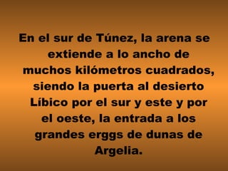 En el sur de Túnez, la arena se extiende a lo ancho de muchos kilómetros cuadrados, siendo la puerta al desierto Líbico por el sur y este y por el oeste, la entrada a los grandes erggs de dunas de Argelia. 