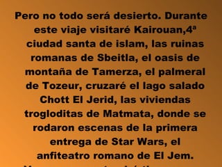 Pero no todo será desierto. Durante este viaje visitaré Kairouan,4ª ciudad santa de islam, las ruinas romanas de Sbeitla, el oasis de montaña de Tamerza, el palmeral de Tozeur, cruzaré el lago salado Chott El Jerid, las viviendas trogloditas de Matmata, donde se rodaron escenas de la primera entrega de Star Wars, el anfiteatro romano de El Jem. Vamos que no tendré tiempo para aburrirme. 