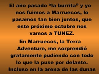 El año pasado “la burrita” y yo nos fuimos a Marruecos, lo pasamos tan bien juntos, que este próximo octubre nos vamos a TUNEZ. En Marruecos, la Terra Adventure, me sorprendió gratamente pudiendo con todo lo que la puse por delante. Incluso en la arena de las dunas se movíó sin complejos . 
