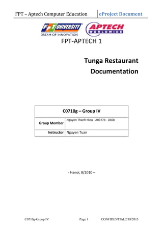 FPT – Aptech Computer Education eProject Document
FPT-APTECH 1
Tunga Restaurant
Documentation
C0710g – Group IV
Group Member
Nguyen Thanh Hieu - A03774 - 0308
Instructor Nguyen Tuan
- Hanoi, 8/2010 –
C0710g-Group IV Page 1 CONFIDENTIAL2/18/2015
 