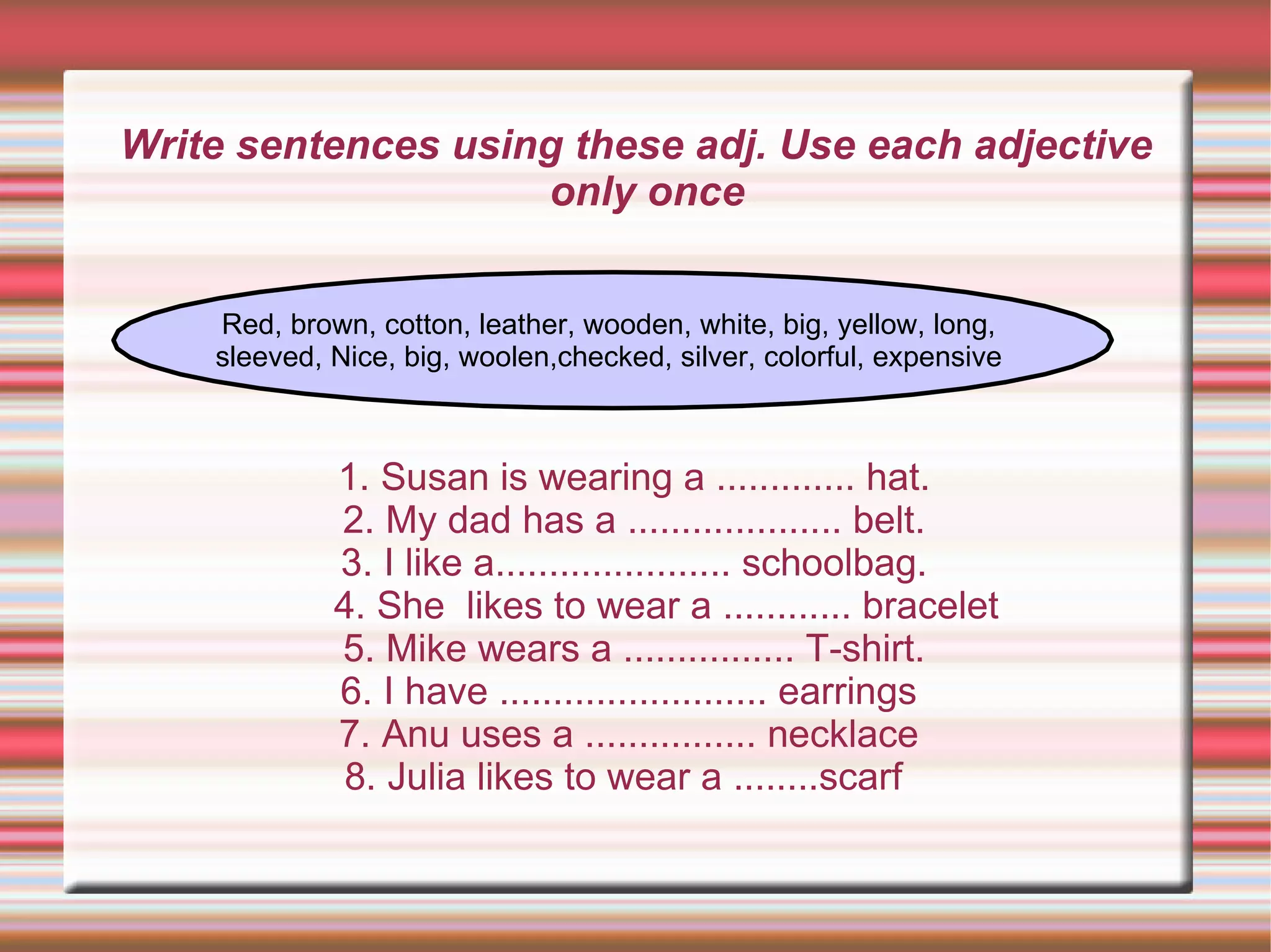 Write sentences using these adj. Use each adjective
                    only once


    Red, brown, cotton, leather, wooden, white, big, yellow, long,
    sleeved, Nice, big, woolen,checked, silver, colorful, expensive



             1. Susan is wearing a ............. hat.
             2. My dad has a .................... belt.
             3. I like a...................... schoolbag.
             4. She likes to wear a ............ bracelet
             5. Mike wears a ................ T-shirt.
             6. I have ......................... earrings
             7. Anu uses a ................ necklace
             8. Julia likes to wear a ........scarf
 