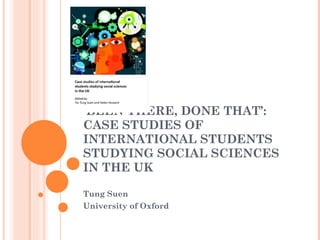 ‘ BEEN THERE, DONE THAT’: CASE STUDIES OF INTERNATIONAL STUDENTS STUDYING SOCIAL SCIENCES IN THE UK Tung Suen University of Oxford 