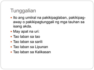 Tunggalian
 Ito ang umiiral na pakikipaglaban, pakikipag-
away o pakikipagtunggali ng mga tauhan sa
isang akda.
 May apat na uri:
 Tao laban sa tao
 Tao laban sa sarili
 Tao laban sa Lipunan
 Tao laban sa Kalikasan
 