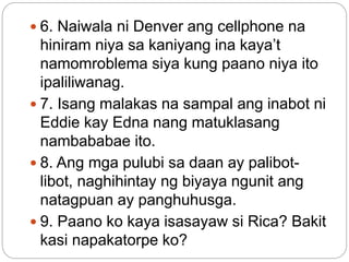  6. Naiwala ni Denver ang cellphone na
hiniram niya sa kaniyang ina kaya’t
namomroblema siya kung paano niya ito
ipaliliwanag.
 7. Isang malakas na sampal ang inabot ni
Eddie kay Edna nang matuklasang
nambababae ito.
 8. Ang mga pulubi sa daan ay palibot-
libot, naghihintay ng biyaya ngunit ang
natagpuan ay panghuhusga.
 9. Paano ko kaya isasayaw si Rica? Bakit
kasi napakatorpe ko?
 