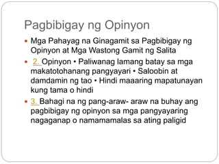 Pagbibigay ng Opinyon
 Mga Pahayag na Ginagamit sa Pagbibigay ng
Opinyon at Mga Wastong Gamit ng Salita
 2. Opinyon • Paliwanag lamang batay sa mga
makatotohanang pangyayari • Saloobin at
damdamin ng tao • Hindi maaaring mapatunayan
kung tama o hindi
 3. Bahagi na ng pang-araw- araw na buhay ang
pagbibigay ng opinyon sa mga pangyayaring
nagaganap o namamamalas sa ating paligid
 