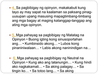  4. Sa pagbibigay ng opinyon, makakabuti kung
tayo ay may sapat na kaalaman sa paksang pinag-
uusupan upang masusing mapagtimbang-timbang
ang mga bagay at maging katanggap-tanggap ang
ating mga opinyon.
 5. Mga pahayag sa pagbibigay ng Matatag na
Opinyon • Buong igting kong sinusoportahan
ang… • Kumbinsido akong… • Lubos kong
pinaniniwalaan… • Labis akong naninindigan na…
 6. Mga pahayag sa pagbibigay ng Neutral na
Opinyon • Kung ako ang tatanungin… • Kung hindi
ako nagkakamali… • Sa aking palagay… • Sa
tingin ko… • Sa totoo lang… • Sa aking
 