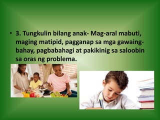 • 3. Tungkulin bilang anak- Mag-aral mabuti,
maging matipid, pagganap sa mga gawaing-
bahay, pagbabahagi at pakikinig sa saloobin
sa oras ng problema.
 