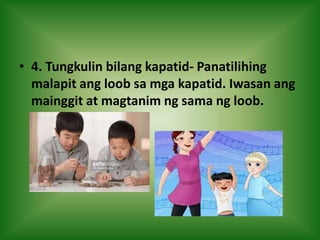 • 4. Tungkulin bilang kapatid- Panatilihing
malapit ang loob sa mga kapatid. Iwasan ang
mainggit at magtanim ng sama ng loob.
 