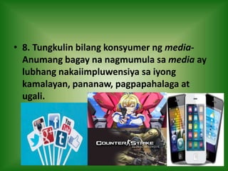 • 8. Tungkulin bilang konsyumer ng media-
Anumang bagay na nagmumula sa media ay
lubhang nakaiimpluwensiya sa iyong
kamalayan, pananaw, pagpapahalaga at
ugali.
 