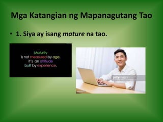 Mga Katangian ng Mapanagutang Tao
• 1. Siya ay isang mature na tao.
 