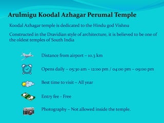 Arulmigu Koodal Azhagar Perumal Temple
Koodal Azhagar temple is dedicated to the Hindu god Vishnu
Constructed in the Dravidian style of architecture, it is believed to be one of
the oldest temples of South India
Distance from airport – 10.3 km
Opens daily – 05:30 am – 12:00 pm / 04:00 pm – 09:00 pm
Best time to visit – All year
Entry fee - Free
Photography – Not allowed inside the temple.
 