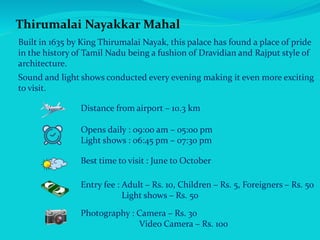 Thirumalai Nayakkar Mahal
Built in 1635 by King Thirumalai Nayak, this palace has found a place of pride
in the history of Tamil Nadu being a fushion of Dravidian and Rajput style of
architecture.
Sound and light shows conducted every evening making it even more exciting
to visit.
Distance from airport – 10.3 km
Opens daily : 09:00 am – 05:00 pm
Light shows : 06:45 pm – 07:30 pm
Best time to visit : June to October
Entry fee : Adult – Rs. 10, Children – Rs. 5, Foreigners – Rs. 50
Light shows – Rs. 50
Photography : Camera – Rs. 30
Video Camera – Rs. 100
 