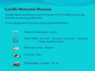 Gandhi Memorial Museum
Gandhi Memorial Museum not only boasts of a rich collection but also
presents an alluring architecture.
It was inaugurated in the year 1959 by Jawaharlal Nehru
Distance from airport : 14 km
Opens daily : 10:00 am – 01:00 pm / 02:00 pm – 05:45 pm
Friday remains closed
Best time to visit : All year
Entry fee : Free
Photography : Camera – Rs. 50
 