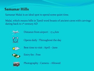 Samanar Hills
Samanar Malai is an ideal spot to spend some quiet time.
Malai, which means hills in Tamil word boasts of ancient caves with carvings
dating back to 1st century AD
Distance from airport : 17.4 km
Opens daily : Throughout the day
Best time to visit : April – June
Entry fee : Free
Photography : Camera – Allowed
 