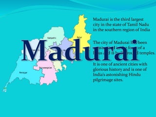 Madurai is the third largest
city in the state of Tamil Nadu
in the southern region of India
It is one of ancient cities with
glorious history and is one of
India’s astonishing Hindu
pilgrimage sites.
The city of Madurai has been
constructed in the form of a
lotus and is built around temples.
 