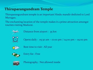 Thiruparangundram Temple
Thiruparangundram temple is an important Hindu mandir dedicted to Lord
Murugan.
The enchanting location of the temple makes it a prime attraction amongst
tourists visiting Madurai.
Distance from airport : 35 km
Opens daily : 05:30 am – 01:00 pm / 04:00 pm – 09:00 pm
Best time to visit : All year
Entry fee : Free
Photography : Not allowed inside
 
