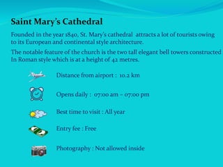 Saint Mary’s Cathedral
Founded in the year 1840, St. Mary’s cathedral attracts a lot of tourists owing
to its European and continental style architecture.
The notable feature of the church is the two tall elegant bell towers constructed
In Roman style which is at a height of 42 metres.
Distance from airport : 10.2 km
Opens daily : 07:00 am – 07:00 pm
Best time to visit : All year
Entry fee : Free
Photography : Not allowed inside
 