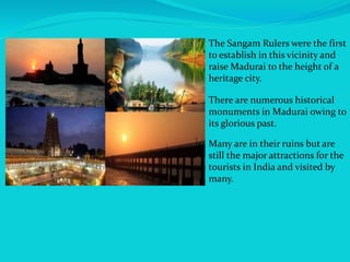 The Sangam Rulers were the first
to establish in this vicinity and
raise Madurai to the height of a
heritage city.
Many are in their ruins but are
still the major attractions for the
tourists in India and visited by
many.
There are numerous historical
monuments in Madurai owing to
its glorious past.
 