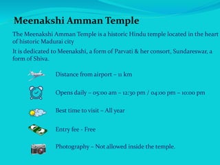 Meenakshi Amman Temple
The Meenakshi Amman Temple is a historic Hindu temple located in the heart
of historic Madurai city
It is dedicated to Meenakshi, a form of Parvati & her consort, Sundareswar, a
form of Shiva.
Distance from airport – 11 km
Opens daily – 05:00 am – 12:30 pm / 04:00 pm – 10:00 pm
Best time to visit – All year
Entry fee - Free
Photography – Not allowed inside the temple.
 