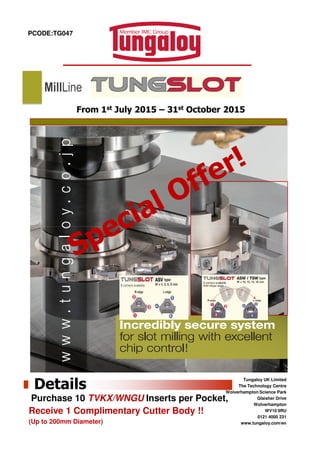 PCODE:TG047
From 1st July 2015 – 31st October 2015
MillLine
Tungaloy UK Limited
The Technology Centre
Wolverhampton Science Park
Glaisher Drive
Wolverhampton
WV10 9RU
0121 4000 231
www.tungaloy.com/en
Details
Purchase 10 TVKX/WNGU Inserts per Pocket,
Receive 1 Complimentary Cutter Body !!
(Up to 200mm Diameter)
 