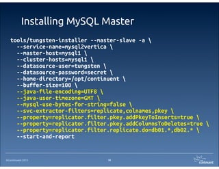 ©Continuent 2013
Installing MySQL Master
18
tools/tungsten-installer --master-slave -a 
--service-name=mysql2vertica 
--master-host=mysql1 
--cluster-hosts=mysql1 
--datasource-user=tungsten 
--datasource-password=secret 
--home-directory=/opt/continuent 
--buffer-size=100 
--java-file-encoding=UTF8 
--java-user-timezone=GMT 
--mysql-use-bytes-for-string=false 
--svc-extractor-filters=replicate,colnames,pkey 
--property=replicator.filter.pkey.addPkeyToInserts=true 
--property=replicator.filter.pkey.addColumnsToDeletes=true 
--property=replicator.filter.replicate.do=db01.*,db02.* 
--start-and-report
 