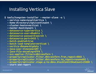 ©Continuent 2013
Installing Vertica Slave
19
$ tools/tungsten-installer --master-slave -a 
--service-name=mysql2vertica 
--home-directory=/opt/continuent 
--cluster-hosts=vertica1 
--master-host=mysql1 
--datasource-type=vertica 
--datasource-user=dbadmin 
--datasource-password=secret 
--datasource-port=5433 
--batch-enabled=true
--batch-load-template=vertica6 
--vertica-dbname=bigdata 
--java-user-timezone=GMT 
--java-file-encoding=UTF8 
--svc-applier-filters=dbtransform 
--property=replicator.filter.dbtransform.from_regex1=db02 
--property=replicator.filter.dbtransform.to_regex1=renamed02 
--property=replicator.stage.q-to-dbms.blockCommitRowCount=25000 
--start-and-report
 