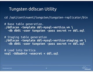 ©Continuent 2013
Tungsten ddlscan Utility
cd /opt/continuent/tungsten/tungsten-replicator/bin
# Base table generation.
./ddlscan -template ddl-mysql-vertica.vm 
-db db01 -user tungsten -pass secret >> ddl.sql
# Staging table generation
./ddlscan -template ddl-mysql-vertica-staging.vm 
-db db01 -user tungsten -pass secret >> ddl.sql
# Load into Vertica
vsql -Udbadmin -wsecret < ddl.sql
21
 