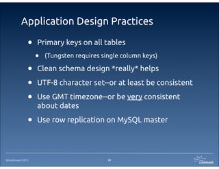 ©Continuent 2013
Application Design Practices
24
• Primary keys on all tables
• (Tungsten requires single column keys)
• Clean schema design *really* helps
• UTF-8 character set--or at least be consistent
• Use GMT timezone--or be very consistent
about dates
• Use row replication on MySQL master
 